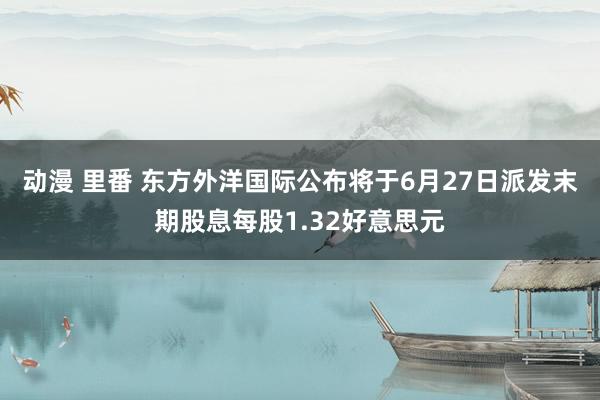 动漫 里番 东方外洋国际公布将于6月27日派发末期股息每股1.32好意思元