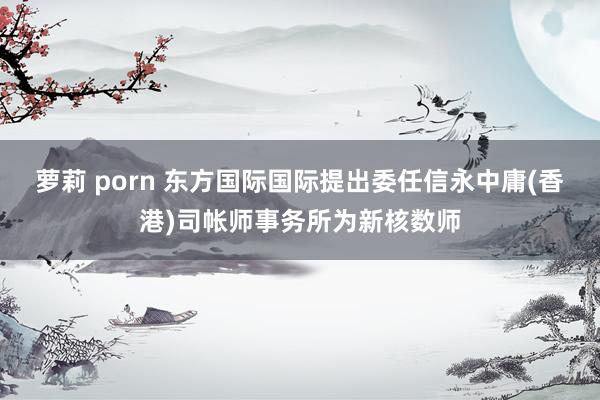 萝莉 porn 东方国际国际提出委任信永中庸(香港)司帐师事务所为新核数师