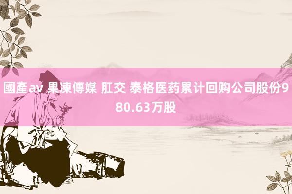 國產av 果凍傳媒 肛交 泰格医药累计回购公司股份980.63万股
