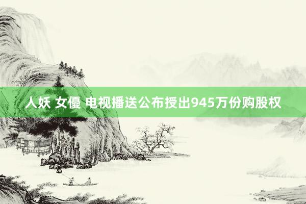 人妖 女優 电视播送公布授出945万份购股权