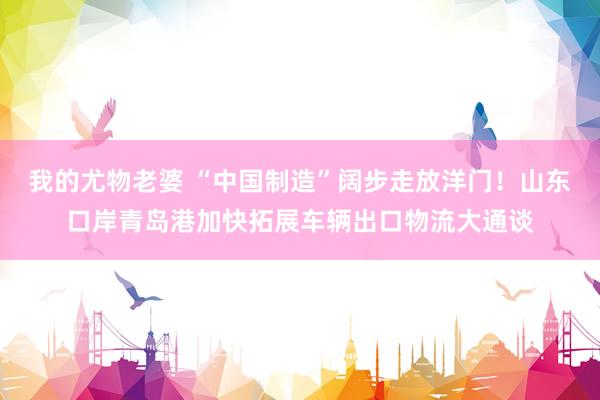 我的尤物老婆 “中国制造”阔步走放洋门！山东口岸青岛港加快拓展车辆出口物流大通谈