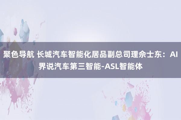 聚色导航 长城汽车智能化居品副总司理佘士东：AI界说汽车第三智能-ASL智能体