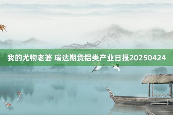 我的尤物老婆 瑞达期货铝类产业日报20250424