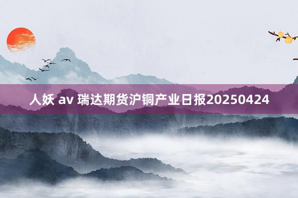 人妖 av 瑞达期货沪铜产业日报20250424