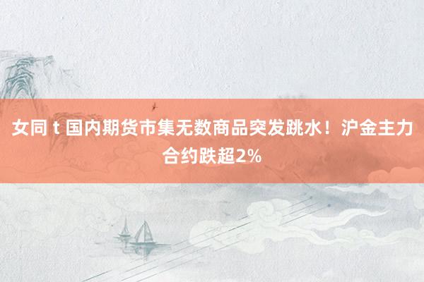 女同 t 国内期货市集无数商品突发跳水！沪金主力合约跌超2%