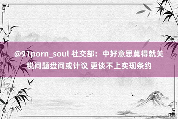 @91porn_soul 社交部：中好意思莫得就关税问题盘问或计议 更谈不上实现条约