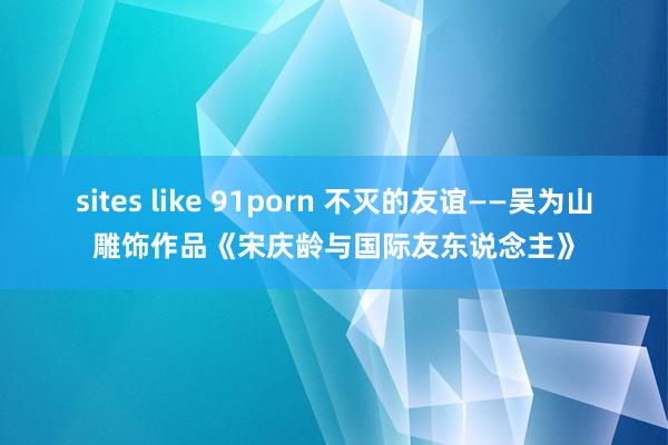 sites like 91porn 不灭的友谊——吴为山雕饰作品《宋庆龄与国际友东说念主》