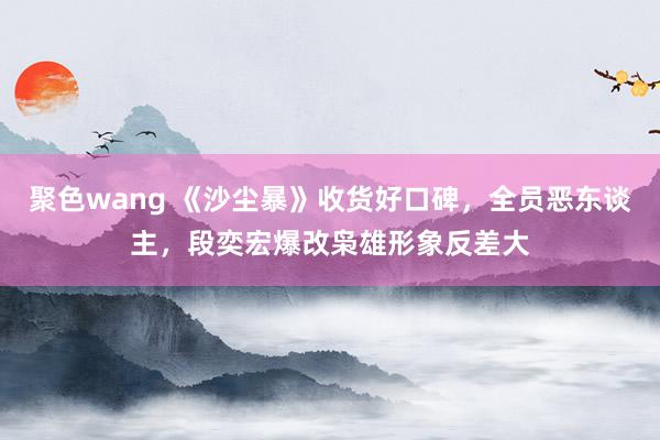 聚色wang 《沙尘暴》收货好口碑，全员恶东谈主，段奕宏爆改枭雄形象反差大