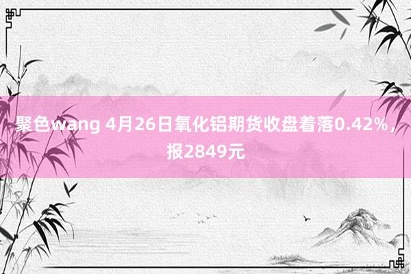聚色wang 4月26日氧化铝期货收盘着落0.42%，报2849元