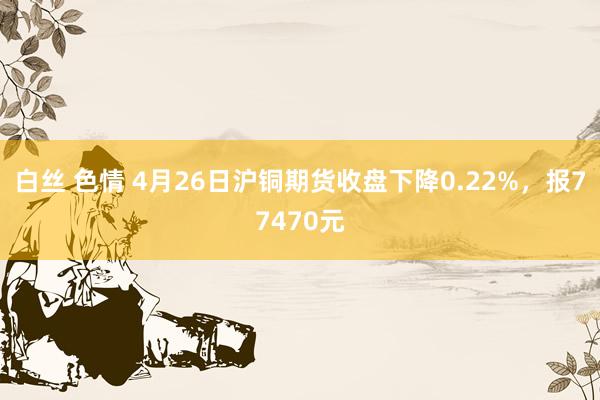 白丝 色情 4月26日沪铜期货收盘下降0.22%，报77470元