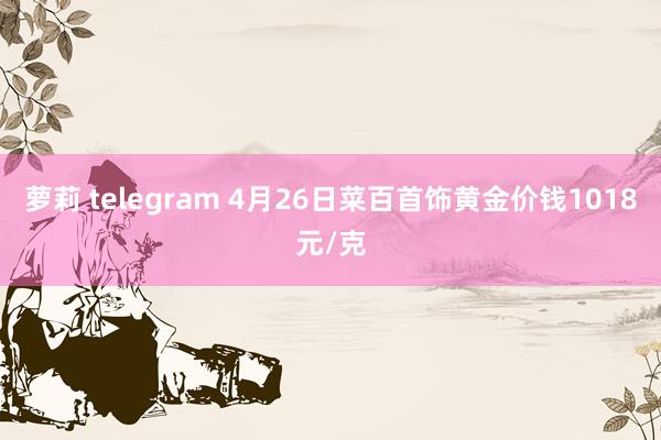 萝莉 telegram 4月26日菜百首饰黄金价钱1018元/克