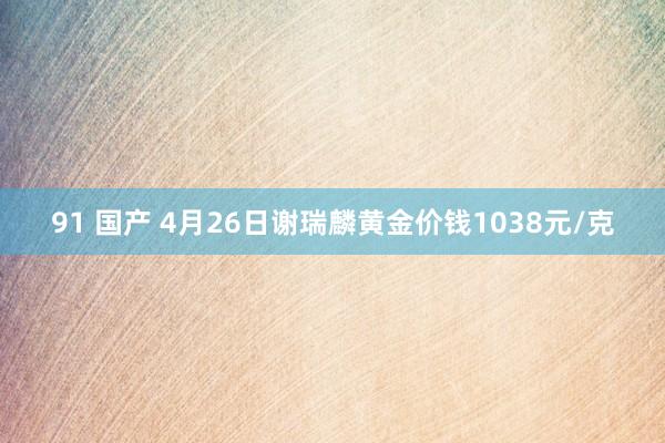 91 国产 4月26日谢瑞麟黄金价钱1038元/克