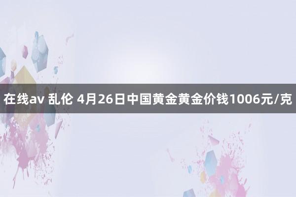 在线av 乱伦 4月26日中国黄金黄金价钱1006元/克