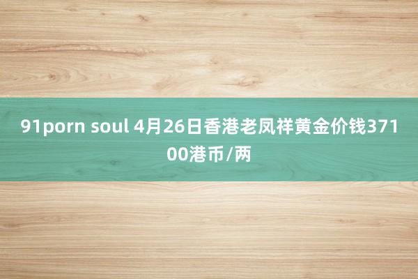 91porn soul 4月26日香港老凤祥黄金价钱37100港币/两