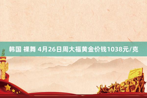 韩国 裸舞 4月26日周大福黄金价钱1038元/克
