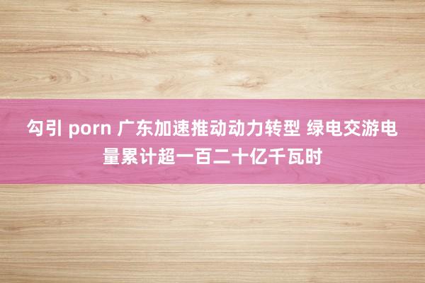 勾引 porn 广东加速推动动力转型 绿电交游电量累计超一百二十亿千瓦时