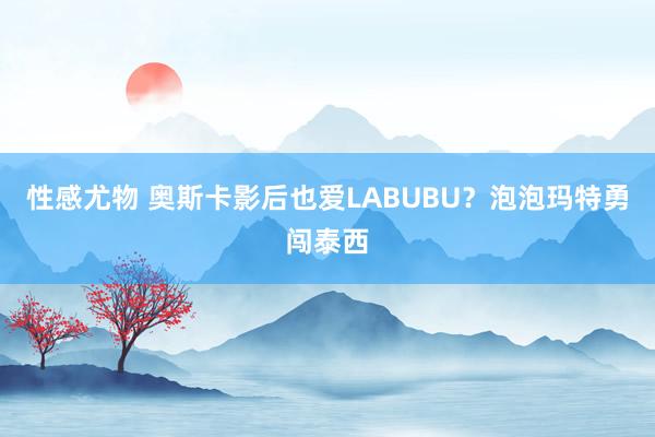 性感尤物 奥斯卡影后也爱LABUBU？泡泡玛特勇闯泰西