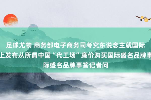 足球尤物 商务部电子商务司考究东说念主就国际打发平台上发布从所谓中国“代工场”廉价购买国际盛名品牌事答记者问
