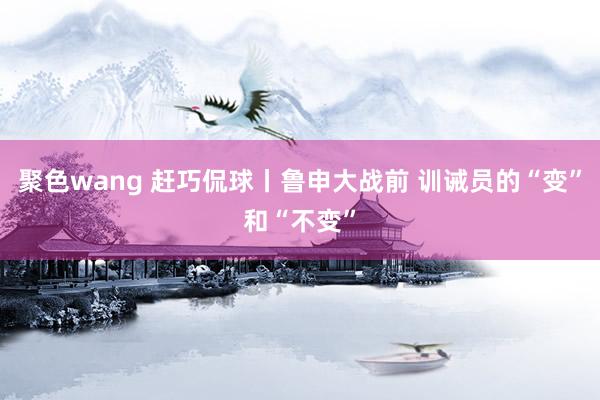 聚色wang 赶巧侃球丨鲁申大战前 训诫员的“变”和“不变”