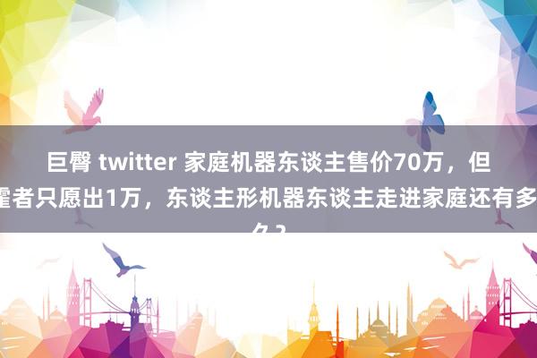 巨臀 twitter 家庭机器东谈主售价70万，但挥霍者只愿出1万，东谈主形机器东谈主走进家庭还有多久？