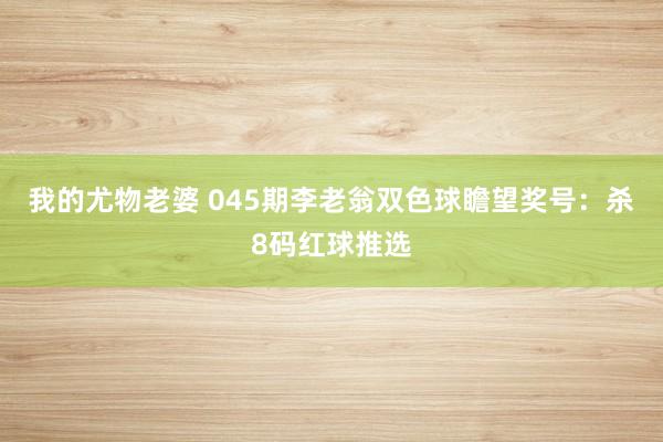 我的尤物老婆 045期李老翁双色球瞻望奖号：杀8码红球推选