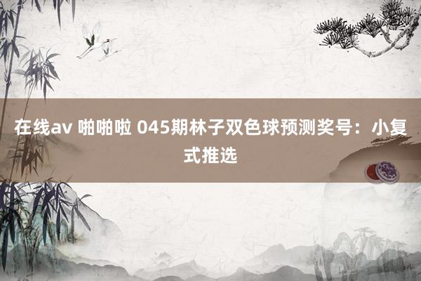 在线av 啪啪啦 045期林子双色球预测奖号：小复式推选