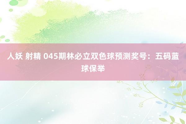 人妖 射精 045期林必立双色球预测奖号：五码蓝球保举